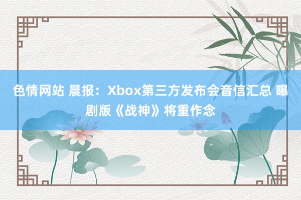 色情网站 晨报：Xbox第三方发布会音信汇总 曝剧版《战神》将重作念