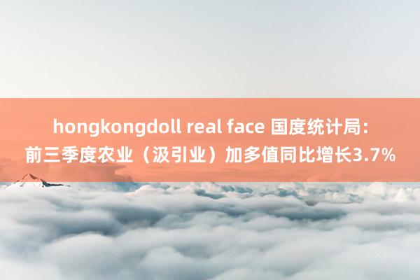 hongkongdoll real face 国度统计局：前三季度农业（汲引业）加多值同比增长3.7%