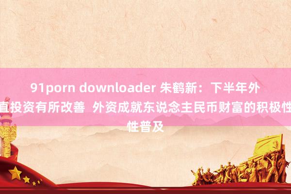 91porn downloader 朱鹤新：下半年外商平直投资有所改善  外资成就东说念主民币财富的积极性普及