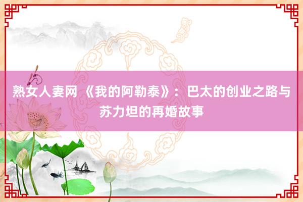 熟女人妻网 《我的阿勒泰》：巴太的创业之路与苏力坦的再婚故事