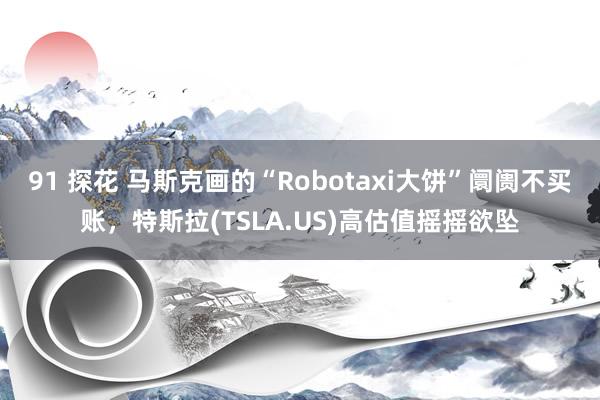 91 探花 马斯克画的“Robotaxi大饼”阛阓不买账，特斯拉(TSLA.US)高估值摇摇欲坠