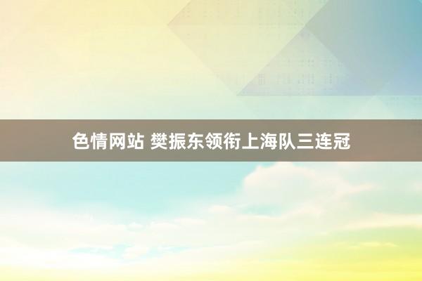 色情网站 樊振东领衔上海队三连冠