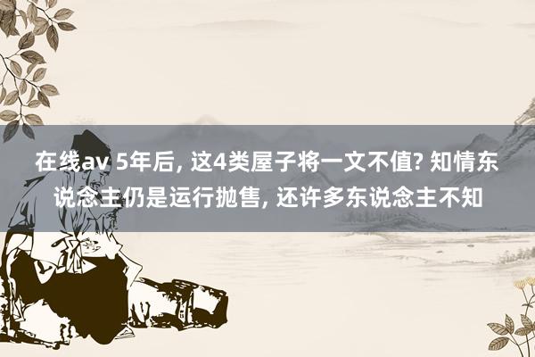 在线av 5年后， 这4类屋子将一文不值? 知情东说念主仍是运行抛售， 还许多东说念主不知