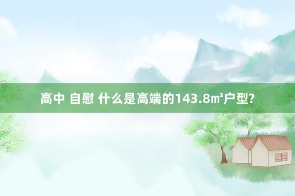 高中 自慰 什么是高端的143.8㎡户型?