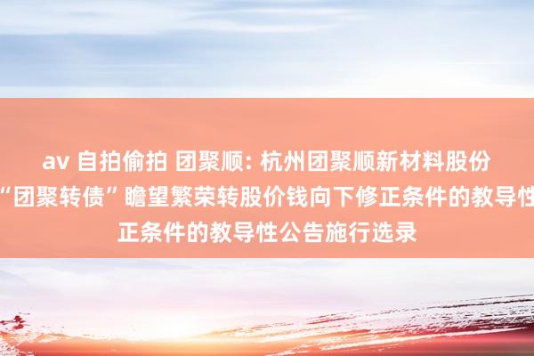 av 自拍偷拍 团聚顺: 杭州团聚顺新材料股份有限公司对于“团聚转债”瞻望繁荣转股价钱向下修正条件的教导性公告施行选录