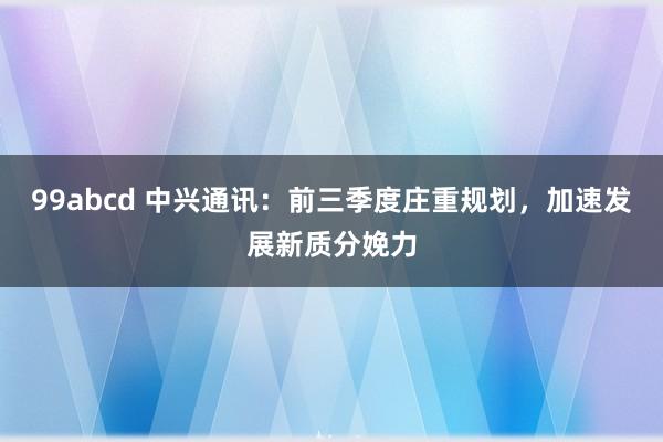 99abcd 中兴通讯：前三季度庄重规划，加速发展新质分娩力