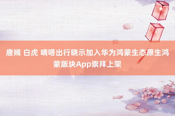 唐嫣 白虎 嘀嗒出行晓示加入华为鸿蒙生态原生鸿蒙版块App崇拜上架