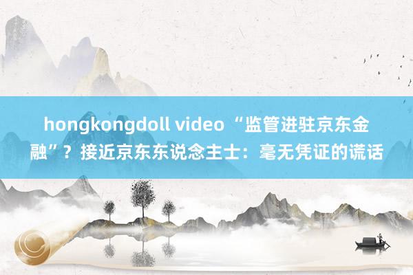 hongkongdoll video “监管进驻京东金融”？接近京东东说念主士：毫无凭证的谎话