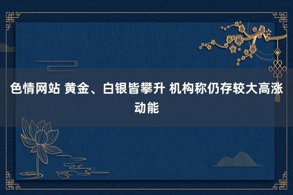 色情网站 黄金、白银皆攀升 机构称仍存较大高涨动能