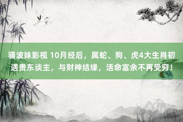 骚波妹影视 10月经后，属蛇、狗、虎4大生肖初遇贵东谈主，与财神结缘，活命富余不再受穷！