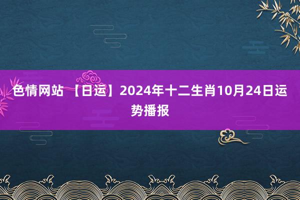 色情网站 【日运】2024年十二生肖10月24日运势播报