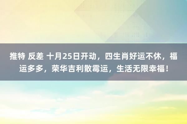 推特 反差 十月25日开动，四生肖好运不休，福运多多，荣华吉利散霉运，生活无限幸福！