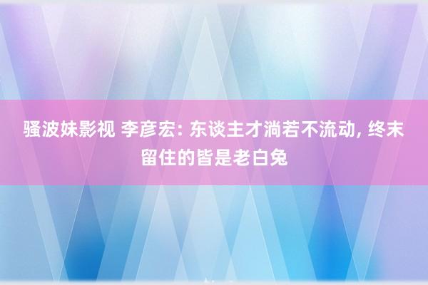 骚波妹影视 李彦宏: 东谈主才淌若不流动， 终末留住的皆是老白兔