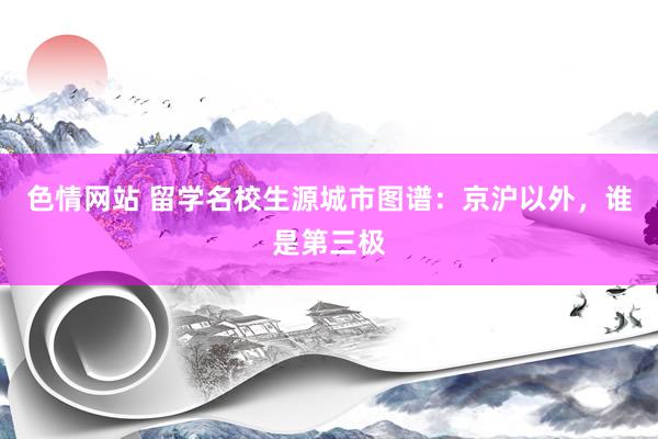 色情网站 留学名校生源城市图谱：京沪以外，谁是第三极