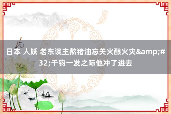 日本 人妖 老东谈主熬猪油忘关火酿火灾&#32;千钧一发之际他冲了进去