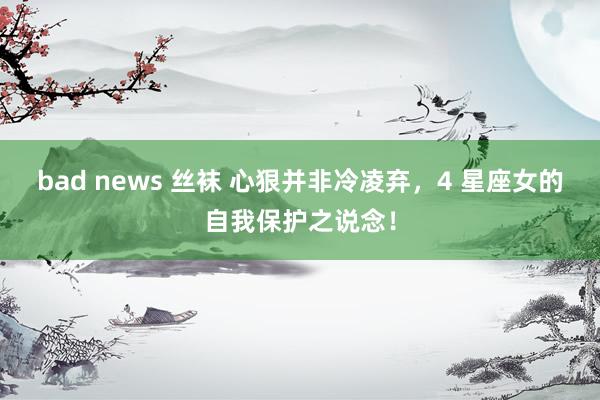 bad news 丝袜 心狠并非冷凌弃，4 星座女的自我保护之说念！