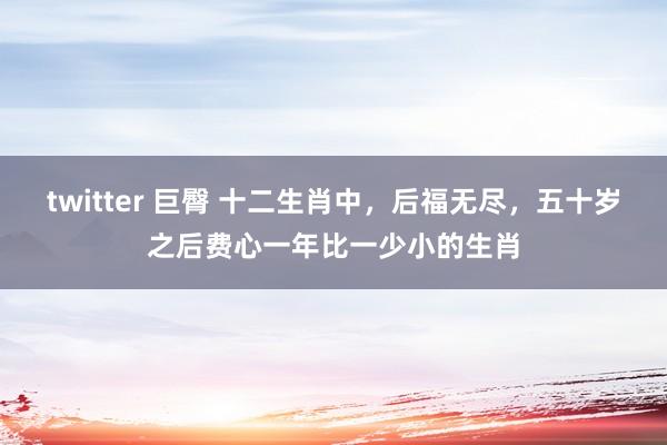 twitter 巨臀 十二生肖中，后福无尽，五十岁之后费心一年比一少小的生肖