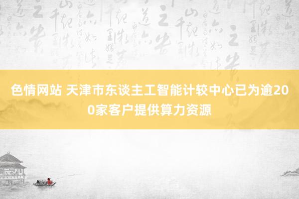 色情网站 天津市东谈主工智能计较中心已为逾200家客户提供算力资源