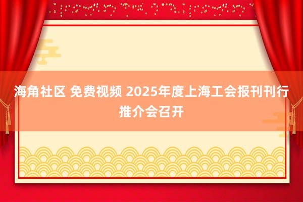 海角社区 免费视频 2025年度上海工会报刊刊行推介会召开