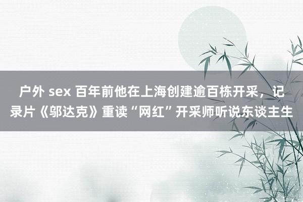 户外 sex 百年前他在上海创建逾百栋开采，记录片《邬达克》重读“网红”开采师听说东谈主生