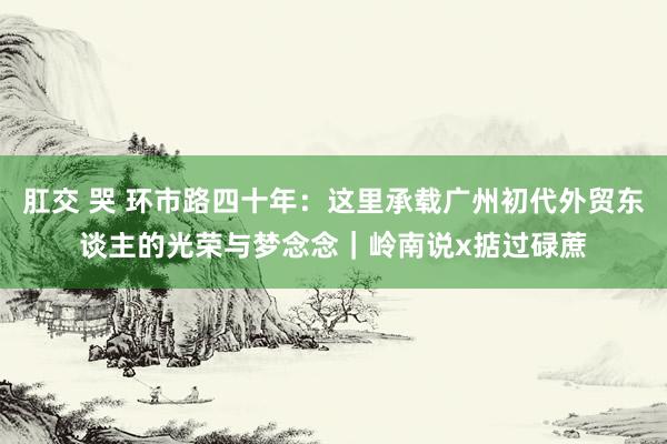 肛交 哭 环市路四十年：这里承载广州初代外贸东谈主的光荣与梦念念｜岭南说x掂过碌蔗