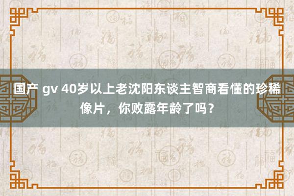 国产 gv 40岁以上老沈阳东谈主智商看懂的珍稀像片，你败露年龄了吗？