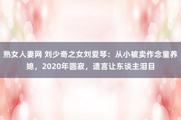 熟女人妻网 刘少奇之女刘爱琴：从小被卖作念童养媳，2020年圆寂，遗言让东谈主泪目