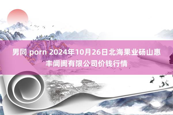 男同 porn 2024年10月26日北海果业砀山惠丰阛阓有限公司价钱行情