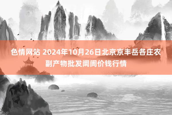 色情网站 2024年10月26日北京京丰岳各庄农副产物批发阛阓价钱行情