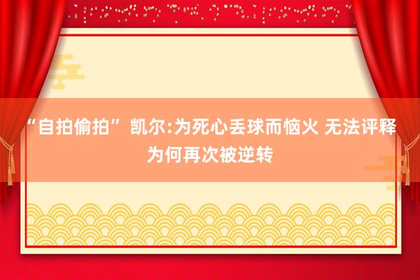 “自拍偷拍” 凯尔:为死心丢球而恼火 无法评释为何再次被逆转