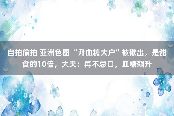 自拍偷拍 亚洲色图 “升血糖大户”被揪出，是甜食的10倍，大夫：再不忌口，血糖飙升