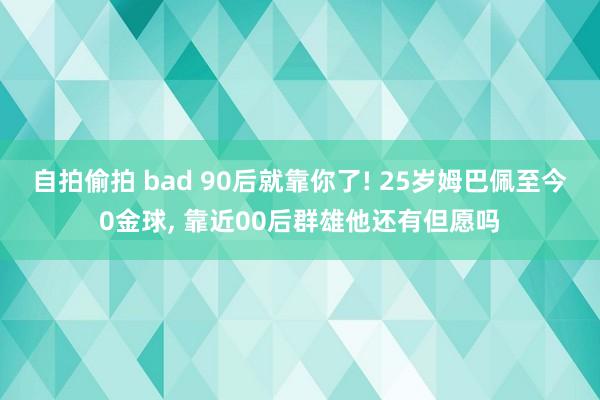 自拍偷拍 bad 90后就靠你了! 25岁姆巴佩至今0金球， 靠近00后群雄他还有但愿吗