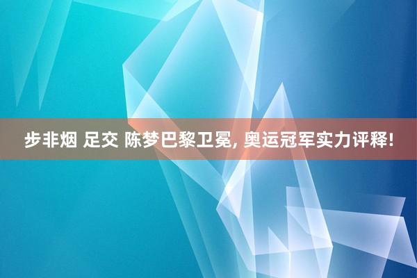 步非烟 足交 陈梦巴黎卫冕， 奥运冠军实力评释!