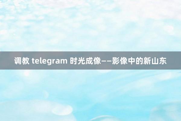 调教 telegram 时光成像——影像中的新山东