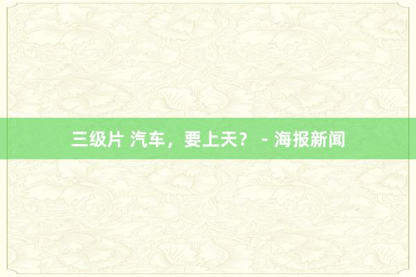 三级片 汽车，要上天？ - 海报新闻