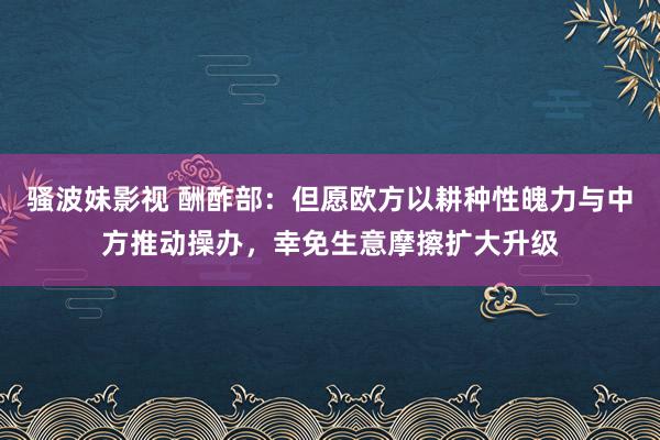 骚波妹影视 酬酢部：但愿欧方以耕种性魄力与中方推动操办，幸免生意摩擦扩大升级