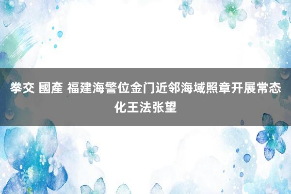 拳交 國產 福建海警位金门近邻海域照章开展常态化王法张望