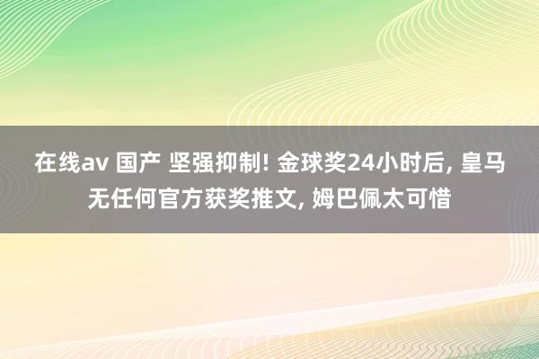 在线av 国产 坚强抑制! 金球奖24小时后， 皇马无任何官方获奖推文， 姆巴佩太可惜