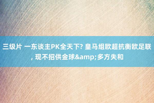 三级片 一东谈主PK全天下? 皇马组欧超抗衡欧足联， 现不招供金球&多方失和