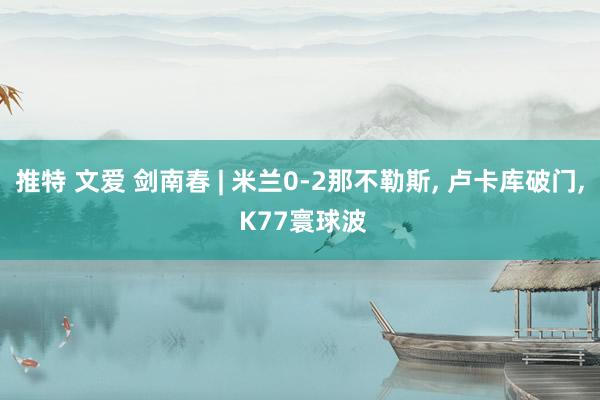 推特 文爱 剑南春 | 米兰0-2那不勒斯， 卢卡库破门， K77寰球波