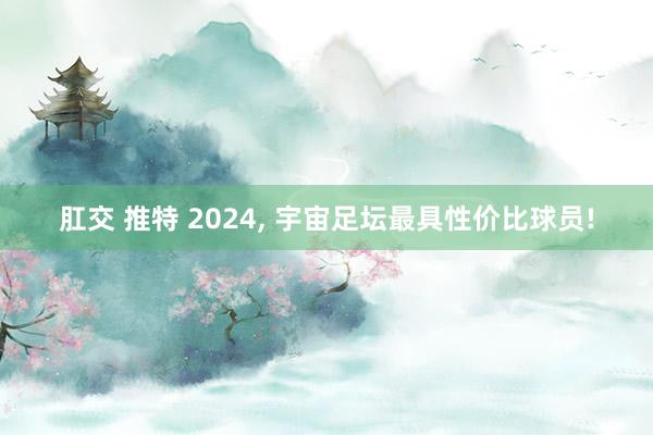 肛交 推特 2024， 宇宙足坛最具性价比球员!