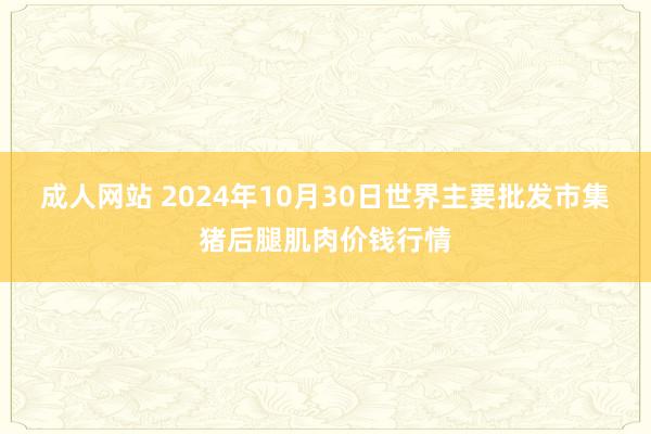 成人网站 2024年10月30日世界主要批发市集猪后腿肌肉价钱行情