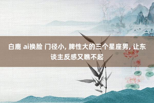 白鹿 ai换脸 门径小， 脾性大的三个星座男， 让东谈主反感又瞧不起