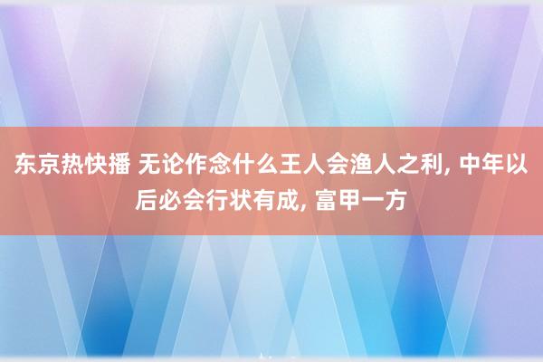 东京热快播 无论作念什么王人会渔人之利， 中年以后必会行状有成， 富甲一方