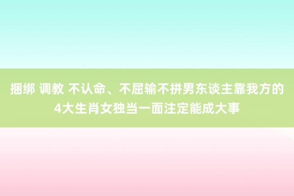 捆绑 调教 不认命、不屈输不拼男东谈主靠我方的4大生肖女独当一面注定能成大事