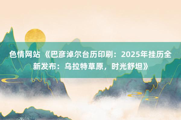 色情网站 《巴彦淖尔台历印刷：2025年挂历全新发布：乌拉特草原，时光舒坦》