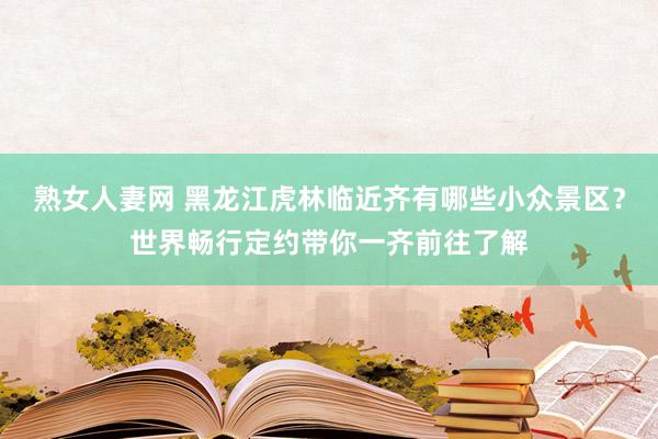 熟女人妻网 黑龙江虎林临近齐有哪些小众景区？世界畅行定约带你一齐前往了解