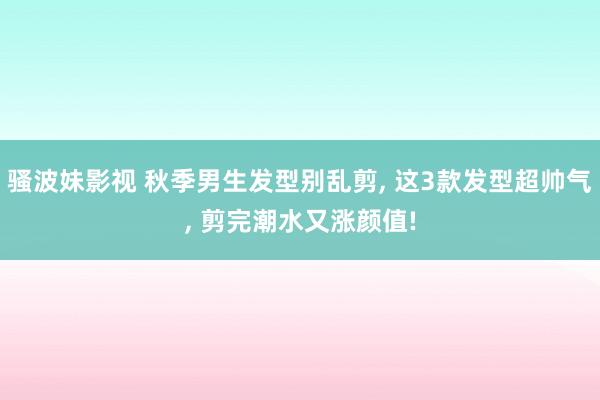 骚波妹影视 秋季男生发型别乱剪， 这3款发型超帅气， 剪完潮水又涨颜值!