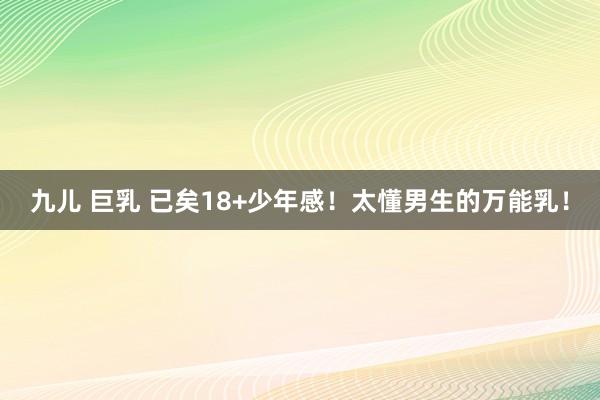 九儿 巨乳 已矣18+少年感！太懂男生的万能乳！