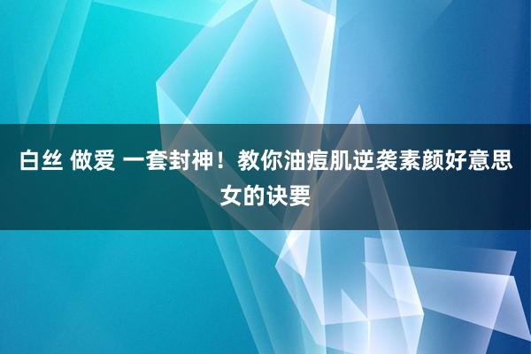 白丝 做爱 一套封神！教你油痘肌逆袭素颜好意思女的诀要